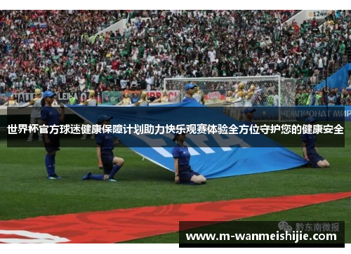世界杯官方球迷健康保障计划助力快乐观赛体验全方位守护您的健康安全