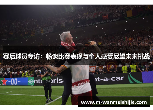 赛后球员专访：畅谈比赛表现与个人感受展望未来挑战