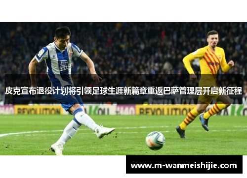 皮克宣布退役计划将引领足球生涯新篇章重返巴萨管理层开启新征程