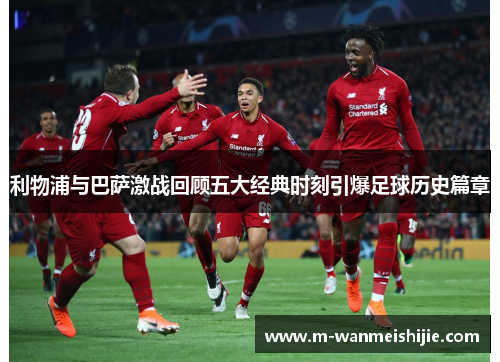 利物浦与巴萨激战回顾五大经典时刻引爆足球历史篇章