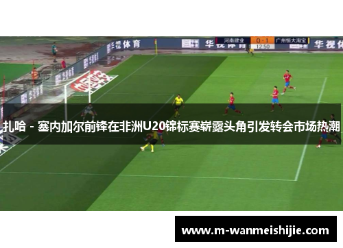 扎哈 - 塞内加尔前锋在非洲U20锦标赛崭露头角引发转会市场热潮