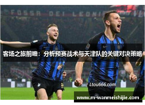 客场之旅前瞻：分析预赛战术与天津队的关键对决策略
