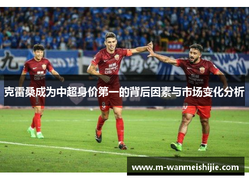 克雷桑成为中超身价第一的背后因素与市场变化分析
