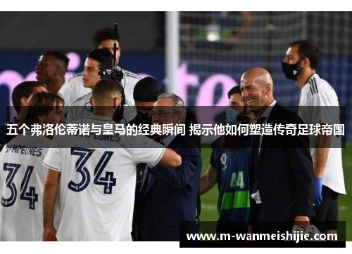 五个弗洛伦蒂诺与皇马的经典瞬间 揭示他如何塑造传奇足球帝国