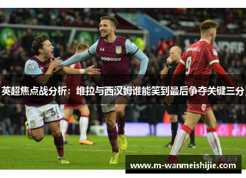 英超焦点战分析：维拉与西汉姆谁能笑到最后争夺关键三分