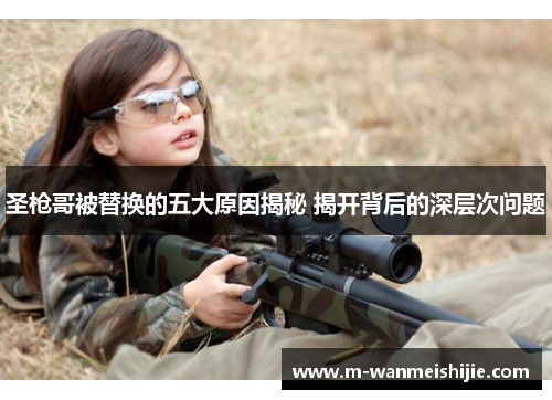 圣枪哥被替换的五大原因揭秘 揭开背后的深层次问题